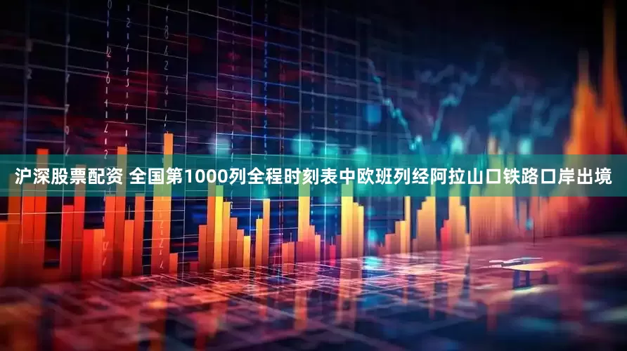 沪深股票配资 全国第1000列全程时刻表中欧班列经阿拉山口铁路口岸出境