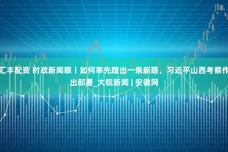 汇丰配资 时政新闻眼丨如何率先蹚出一条新路，习近平山西考察作出部署_大皖新闻 | 安徽网